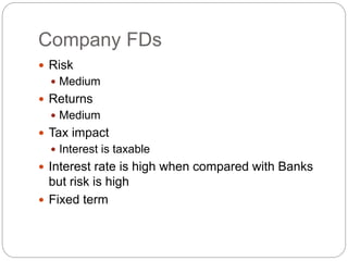 Company FDs
 Risk
 Medium
 Returns
 Medium
 Tax impact
 Interest is taxable
 Interest rate is high when compared with Banks
but risk is high
 Fixed term
 