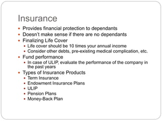 Insurance
 Provides financial protection to dependants
 Doesn’t make sense if there are no dependants
 Finalizing Life Cover
 Life cover should be 10 times your annual income
 Consider other debts, pre-existing medical complication, etc.
 Fund performance
 In case of ULIP, evaluate the performance of the company in
the past years
 Types of Insurance Products
 Term Insurance
 Endowment Insurance Plans
 ULIP
 Pension Plans
 Money-Back Plan
 