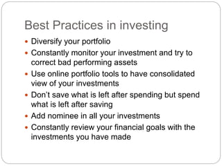 Best Practices in investing
 Diversify your portfolio
 Constantly monitor your investment and try to
correct bad performing assets
 Use online portfolio tools to have consolidated
view of your investments
 Don’t save what is left after spending but spend
what is left after saving
 Add nominee in all your investments
 Constantly review your financial goals with the
investments you have made
 