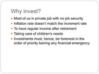 Why invest?
 Most of us in private job with no job security
 Inflation rate doesn’t match the increment rate
 To have regular income after retirement
 Taking care of children’s needs
 Investments must, hence, be foremost in the
order of priority barring any financial emergency
 