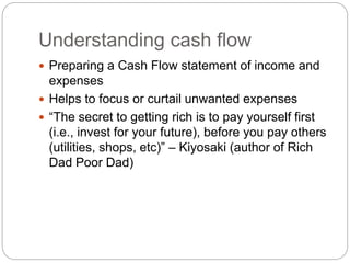 Understanding cash flow
 Preparing a Cash Flow statement of income and
expenses
 Helps to focus or curtail unwanted expenses
 “The secret to getting rich is to pay yourself first
(i.e., invest for your future), before you pay others
(utilities, shops, etc)” – Kiyosaki (author of Rich
Dad Poor Dad)
 