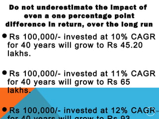 Do not underestimate the impact of
even a one percentage point
difference in return, over the long run
Rs 100,000/- invested at 10% CAGR
for 40 years will grow to Rs 45.20
lakhs.
Rs 100,000/- invested at 11% CAGR
for 40 years will grow to Rs 65
lakhs.
Rs 100,000/- invested at 12% CAGR104
 