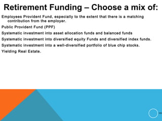 Retirement Funding – Choose a mix of:
Employees Provident Fund, especially to the extent that there is a matching
contribution from the employer.
Public Provident Fund (PPF)
Systematic investment into asset allocation funds and balanced funds
Systematic investment into diversified equity Funds and diversified index funds.
Systematic investment into a well-diversified portfolio of blue chip stocks.
Yielding Real Estate.
105
 