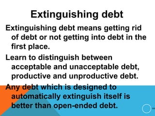 Extinguishing debt
Extinguishing debt means getting rid
of debt or not getting into debt in the
first place.
Learn to distinguish between
acceptable and unacceptable debt,
productive and unproductive debt.
Any debt which is designed to
automatically extinguish itself is
better than open-ended debt. 108
 