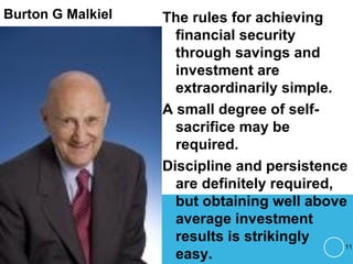 Burton G Malkiel The rules for achieving
financial security
through savings and
investment are
extraordinarily simple.
A small degree of self-
sacrifice may be
required.
Discipline and persistence
are definitely required,
but obtaining well above
average investment
results is strikingly
easy.
11
 