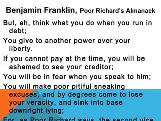 Benjamin Franklin, Poor Richard’s Almanack
But, ah, think what you do when you run in
debt;
You give to another power over your
liberty.
If you cannot pay at the time, you will be
ashamed to see your creditor;
You will be in fear when you speak to him;
You will make poor pitiful sneaking
excuses, and by degrees come to lose
your veracity, and sink into base
downright lying;
 