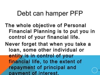 Debt can hamper PFP
The whole objective of Personal
Financial Planning is to put you in
control of your financial life.
Never forget that when you take a
loan, some other individual or
entity is in control of your
financial life, to the extent of
repayment of principal and
payment of interest.
115
 