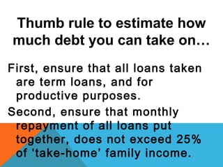 Thumb rule to estimate how
much debt you can take on…
First, ensure that all loans taken
are term loans, and for
productive purposes.
Second, ensure that monthly
repayment of all loans put
together, does not exceed 25%
of ‘take-home’ family income.
 
