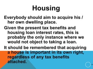 Housing
Everybody should aim to acquire his /
her own dwelling place.
Given the present tax benefits and
housing loan interest rates, this is
probably the only instance where we
would not object to taking a loan.
It should be remembered that acquiring
a house is important in its own right,
regardless of any tax benefits
attached. 118
 