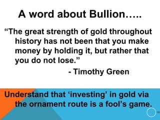 A word about Bullion…..
“The great strength of gold throughout
history has not been that you make
money by holding it, but rather that
you do not lose.”
- Timothy Green
Understand that ‘investing’ in gold via
the ornament route is a fool’s game.
132
 