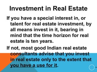 Investment in Real Estate
If you have a special interest in, or
talent for real estate investment, by
all means invest in it, bearing in
mind that the time horizon for real
estate is ten years.
If not, most good Indian real estate
consultants advise that you invest
in real estate only to the extent that
you have a use for it. 139
 
