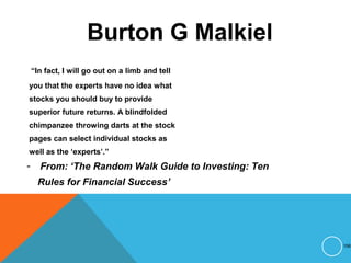 Burton G Malkiel
“In fact, I will go out on a limb and tell
you that the experts have no idea what
stocks you should buy to provide
superior future returns. A blindfolded
chimpanzee throwing darts at the stock
pages can select individual stocks as
well as the ‘experts’.”
- From: ‘The Random Walk Guide to Investing: Ten
Rules for Financial Success’
158
 