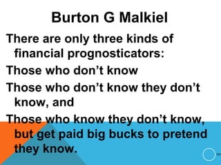 Burton G Malkiel
There are only three kinds of
financial prognosticators:
Those who don’t know
Those who don’t know they don’t
know, and
Those who know they don’t know,
but get paid big bucks to pretend
they know. 164
 