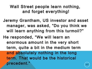 Wall Street people learn nothing,
and forget everything!
Jeremy Grantham, US investor and asset
manager, was asked, “Do you think we
will learn anything from this turmoil?”
He responded, “We will learn an
enormous amount in the very short
term, quite a bit in the medium term
and absolutely nothing in the long
term. That would be the historical
precedent.” 167
 
