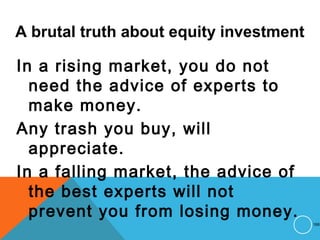 A brutal truth about equity investment
In a rising market, you do not
need the advice of experts to
make money.
Any trash you buy, will
appreciate.
In a falling market, the advice of
the best experts will not
prevent you from losing money.
168
 