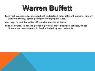 To invest successfully, you need not understand beta, efficient markets, modern
portfolio theory, option pricing or emerging markets.
You may, in fact, be better off knowing nothing of these.
That, of course, is not the prevailing view at most business schools, whose
finance curriculum tends to be dominated by such subjects.
Warren BuffettWarren Buffett
 