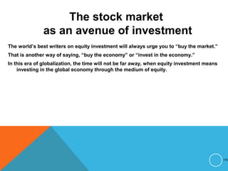 The stock market
as an avenue of investment
The world’s best writers on equity investment will always urge you to “buy the market.”
That is another way of saying, “buy the economy” or “invest in the economy.”
In this era of globalization, the time will not be far away, when equity investment means
investing in the global economy through the medium of equity.
175
 