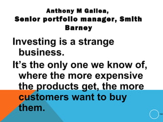 Anthony M Gallea,
Senior portfolio manager, Smith
Barney
Investing is a strange
business.
It’s the only one we know of,
where the more expensive
the products get, the more
customers want to buy
them. 194
 