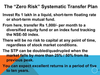 The “Zero Risk” Systematic Transfer Plan
Invest Rs 1 lakh in a liquid, short-term floating rate
or short-term mutual fund.
From here, transfer Rs 1,000/- per month to a
diversified equity fund or an index fund tracking
the NSE-50 index.
There will be no risk to capital at any point of time,
regardless of stock market conditions.
The STP can be doubled/quadrupled when the
market falls by more than 25% / 50% from its
previous peak.
You can expect excellent returns in a period of five
to ten years. 201
 