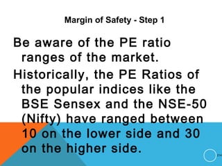 Margin of Safety - Step 1
Be aware of the PE ratio
ranges of the market.
Historically, the PE Ratios of
the popular indices like the
BSE Sensex and the NSE-50
(Nifty) have ranged between
10 on the lower side and 30
on the higher side. 214
 