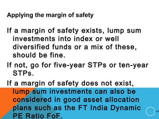 Applying the margin of safety
If a margin of safety exists, lump sum
investments into index or well
diversified funds or a mix of these,
should be fine.
If not, go for five-year STPs or ten-year
STPs.
If a margin of safety does not exist,
lump sum investments can also be
considered in good asset allocation
plans such as the FT India Dynamic
PE Ratio FoF.
223
 