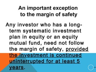 An important exception
to the margin of safety
Any investor who has a long-
term systematic investment
plan in equity or an equity
mutual fund, need not follow
the margin of safety, provided
the investment is continued
uninterrupted for at least 5
years. 224
 