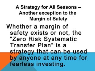 A Strategy for All Seasons –
Another exception to the
Margin of Safety
Whether a margin of
safety exists or not, the
“Zero Risk Systematic
Transfer Plan” is a
strategy that can be used
by anyone at any time for
fearless investing.
 