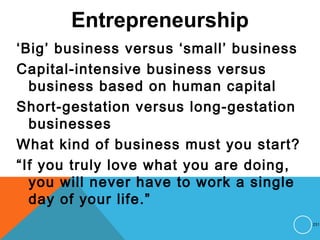 Entrepreneurship
‘Big’ business versus ‘small’ business
Capital-intensive business versus
business based on human capital
Short-gestation versus long-gestation
businesses
What kind of business must you start?
“If you truly love what you are doing,
you will never have to work a single
day of your life.”
231
 