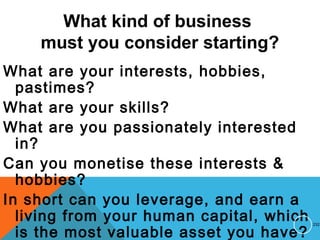 What kind of business
must you consider starting?
What are your interests, hobbies,
pastimes?
What are your skills?
What are you passionately interested
in?
Can you monetise these interests &
hobbies?
In short can you leverage, and earn a
living from your human capital, which
is the most valuable asset you have?
232
 