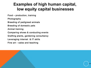 Examples of high human capital,
low equity capital businesses
Food – production, training
Photography
Breeding of pedigreed animals
Breeding of domestic pets
Animal training
Compering shows & conducting events
Grafting plants, gardening consultancy
Leveraging internet & IT skills
Fine art – sales and teaching
234
 