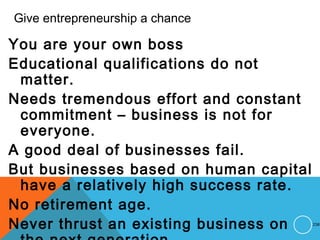 Give entrepreneurship a chance
You are your own boss
Educational qualifications do not
matter.
Needs tremendous effort and constant
commitment – business is not for
everyone.
A good deal of businesses fail.
But businesses based on human capital
have a relatively high success rate.
No retirement age.
Never thrust an existing business on 238
 