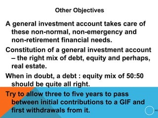 Other Objectives
A general investment account takes care of
these non-normal, non-emergency and
non-retirement financial needs.
Constitution of a general investment account
– the right mix of debt, equity and perhaps,
real estate.
When in doubt, a debt : equity mix of 50:50
should be quite all right.
Try to allow three to five years to pass
between initial contributions to a GIF and
first withdrawals from it. 242
 