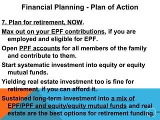 Financial Planning - Plan of Action
7. Plan for retirement, NOW.
Max out on your EPF contributions, if you are
employed and eligible for EPF.
Open PPF accounts for all members of the family
and contribute to them.
Start systematic investment into equity or equity
mutual funds.
Yielding real estate investment too is fine for
retirement, if you can afford it.
Sustained long-term investment into a mix of
EPF/PPF and equity/equity mutual funds and real
estate are the best options for retirement funding. 262
 