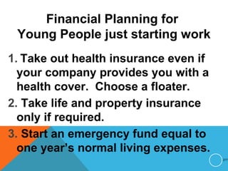 Financial Planning for
Young People just starting work
1. Take out health insurance even if
your company provides you with a
health cover. Choose a floater.
2. Take life and property insurance
only if required.
3. Start an emergency fund equal to
one year’s normal living expenses.
277
 
