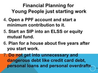Financial Planning for
Young People just starting work
4. Open a PPF account and start a
minimum contribution to it.
5. Start an SIP into an ELSS or equity
mutual fund.
6. Plan for a house about five years after
you start work.
7. Do not get into unnecessary and
dangerous debt like credit card debt,
personal loans and personal overdrafts. 278
 