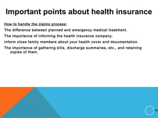 Important points about health insurance
How to handle the claims process:
The difference between planned and emergency medical treatment.
The importance of informing the health insurance company.
Inform close family members about your health cover and documentation.
The importance of gathering bills, discharge summaries, etc., and retaining
copies of them.
34
 