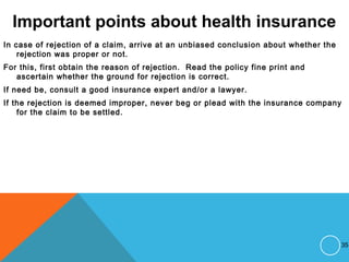Important points about health insurance
In case of rejection of a claim, arrive at an unbiased conclusion about whether the
rejection was proper or not.
For this, first obtain the reason of rejection. Read the policy fine print and
ascertain whether the ground for rejection is correct.
If need be, consult a good insurance expert and/or a lawyer.
If the rejection is deemed improper, never beg or plead with the insurance company
for the claim to be settled.
35
 