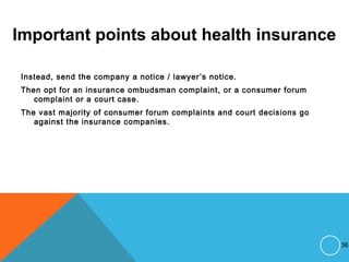 Important points about health insurance
Instead, send the company a notice / lawyer’s notice.
Then opt for an insurance ombudsman complaint, or a consumer forum
complaint or a court case.
The vast majority of consumer forum complaints and court decisions go
against the insurance companies.
36
 