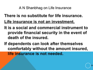 A N Shanbhag on Life Insurance
There is no substitute for life insurance.
Life insurance is not an investment.
It is a social and commercial instrument to
provide financial security in the event of
death of the insured.
If dependents can look after themselves
comfortably without the amount insured,
life insurance is not needed.
39
 