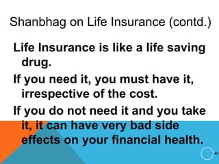 Shanbhag on Life Insurance (contd.)
Life Insurance is like a life saving
drug.
If you need it, you must have it,
irrespective of the cost.
If you do not need it and you take
it, it can have very bad side
effects on your financial health.
40
 
