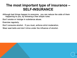 The most important type of insurance –
SELF-INSURANCE
Although bad things happen to everyone, you can reduce the odds of them
happening to you, by following a few simple rules:
Don’t smoke or indulge in substance abuse.
Exercise regularly.
Don’t consume alcohol. If you must, enforce strict moderation.
Wear seat belts and don’t drive under the influence of alcohol.
54
 