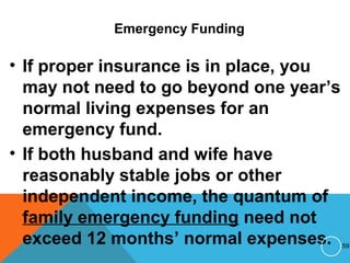 Emergency Funding
• If proper insurance is in place, you
may not need to go beyond one year’s
normal living expenses for an
emergency fund.
• If both husband and wife have
reasonably stable jobs or other
independent income, the quantum of
family emergency funding need not
exceed 12 months’ normal expenses. 59
 