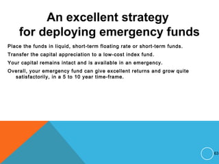 An excellent strategy
for deploying emergency funds
Place the funds in liquid, short-term floating rate or short-term funds.
Transfer the capital appreciation to a low-cost index fund.
Your capital remains intact and is available in an emergency.
Overall, your emergency fund can give excellent returns and grow quite
satisfactorily, in a 5 to 10 year time-frame.
63
 