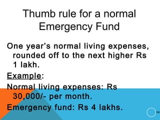 Thumb rule for a normal
Emergency Fund
One year’s normal living expenses,
rounded off to the next higher Rs
1 lakh.
Example:
Normal living expenses: Rs
30,000/- per month.
Emergency fund: Rs 4 lakhs. 64
 
