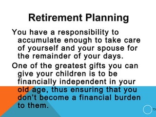 Retirement Planning
You have a responsibility to
accumulate enough to take care
of yourself and your spouse for
the remainder of your days.
One of the greatest gifts you can
give your children is to be
financially independent in your
old age, thus ensuring that you
don’t become a financial burden
to them. 73
 