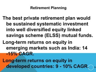 Retirement Planning
The best private retirement plan would
be sustained systematic investment
into well diversified equity linked
savings scheme (ELSS) mutual funds.
Long-term returns on equity in
emerging markets such as India: 14
-15% CAGR.
Long-term returns on equity in
developed countries: 9 - 10% CAGR. 76
 