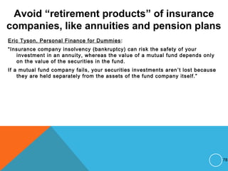 Avoid “retirement products” of insurance
companies, like annuities and pension plans
Eric Tyson, Personal Finance for Dummies:
“Insurance company insolvency (bankruptcy) can risk the safety of your
investment in an annuity, whereas the value of a mutual fund depends only
on the value of the securities in the fund.
If a mutual fund company fails, your securities investments aren’t lost because
they are held separately from the assets of the fund company itself.”
78
 