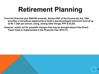 Retirement Planning
From the financial year 2005-06 onwards, Section 80C of the Income-tax Act, 1961,
provides a marvellous opportunity to build a tax-advantaged retirement fund of up
to Rs 1 lakh per annum, using, among other things, PPF & ELSS.
However, watch out for possible changes that may be brought about if the Direct
Taxes Code is implemented in the Financial Year 2014-15.
80
 