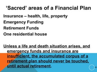 ‘Sacred’ areas of a Financial Plan
Insurance – health, life, property
Emergency Funding
Retirement Funds
One residential house
Unless a life and death situation arises, and
emergency funds and insurance are
insufficient, the accumulated corpus of a
retirement plan should never be touched,
until actual retirement. 83
 