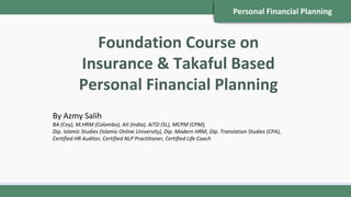 Personal Financial Planning
Foundation Course on
Insurance & Takaful Based
Personal Financial Planning
By Azmy Salih
BA (Cey), M.HRM (Colombo), AII (India), AITD (SL), MCPM (CPM),
Dip. Islamic Studies (Islamic Online University), Dip. Modern HRM, Dip. Translation Studies (CPA),
Certified HR Auditor, Certified NLP Practitioner, Certified Life Coach
 